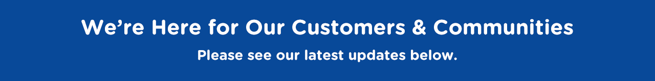 We’re Here for Our Customers and Our Communities. See Our Latest Updates Below.